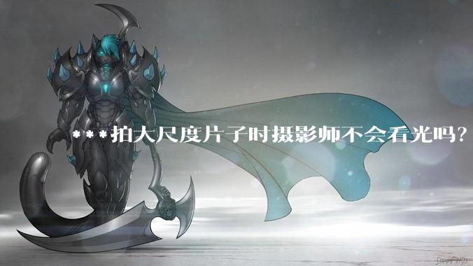 ***拍大尺度片子时摄影师不会看光吗？